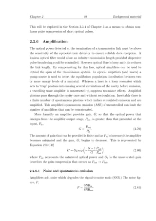 Chapter 2 49 Background material
This will be explored in the Section 3.3.4 of Chapter 3 as a means to obtain non-
linear pulse compression of short optical pulses.
2.2.6 Ampliﬁcation
The optical power detected at the termination of a transmission link must be above
the sensitivity of the optoelectronic detector to ensure reliable data reception. A
lossless optical ﬁbre would allow an inﬁnite transmission length provided dispersive
pulse-broadening could be controlled. However optical ﬁbre is lossy and this reduces
the link length. By compensating for this loss, optical ampliﬁers can be used to
extend the span of the transmission system. In optical ampliﬁers (and lasers) a
pump source is used to invert the equilibrium population distribution between two
or more energy levels of a material. Whereas a laser is a lossy resonator which
acts to ‘trap’ photons into making several circulations of the cavity before emission,
a travelling wave ampliﬁer is constructed to suppress resonance eﬀects. Ampliﬁed
photons pass through the cavity once and without recirculation. Inevitably there is
a ﬁnite number of spontaneous photons which induce stimulated emission and are
ampliﬁed. This ampliﬁed spontaneous emission (ASE) if uncontrolled can limit the
number of ampliﬁers that can be concatenated.
More formally an ampliﬁer provides gain, G, so that the optical power that
emerges from the ampliﬁer output stage, Pout, is greater than that presented at the
input, Pin,
G =
Pout
Pin
. (2.79)
The amount of gain that can be provided is ﬁnite and as Pin is increased the ampliﬁer
becomes saturated and the gain, G, begins to decrease. This is represented by
Equation 2.80 [49]
G = G0 exp −
G − 1
G
Pout
Psat
(2.80)
where Psat represents the saturated optical power and G0 is the unsaturated gain
describes the gain compression that occurs as Pout → Psat.
2.2.6.1 Noise and spontaneous emission
Ampliﬁers add noise which degrades the signal-to-noise ratio (SNR.) The noise ﬁg-
ure, F,
F =
SNRin
SNRout
(2.81)
 