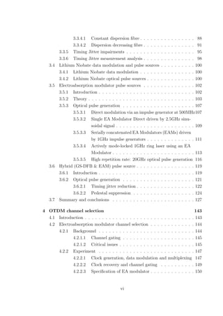 3.3.4.1 Constant dispersion ﬁbre . . . . . . . . . . . . . . . . 88
3.3.4.2 Dispersion decreasing ﬁbre . . . . . . . . . . . . . . . 91
3.3.5 Timing Jitter impairments . . . . . . . . . . . . . . . . . . . . 95
3.3.6 Timing Jitter measurement analysis . . . . . . . . . . . . . . . 98
3.4 Lithium Niobate data modulation and pulse sources . . . . . . . . . . 100
3.4.1 Lithium Niobate data modulation . . . . . . . . . . . . . . . . 100
3.4.2 Lithium Niobate optical pulse sources . . . . . . . . . . . . . . 100
3.5 Electroabsorption modulator pulse sources . . . . . . . . . . . . . . . 102
3.5.1 Introduction . . . . . . . . . . . . . . . . . . . . . . . . . . . . 102
3.5.2 Theory . . . . . . . . . . . . . . . . . . . . . . . . . . . . . . . 103
3.5.3 Optical pulse generation . . . . . . . . . . . . . . . . . . . . . 107
3.5.3.1 Direct modulation via an impulse generator at 500MHz107
3.5.3.2 Single EA Modulator Direct driven by 2.5GHz sinu-
soidal signal . . . . . . . . . . . . . . . . . . . . . . . 109
3.5.3.3 Serially concatenated EA Modulators (EAMs) driven
by 1GHz impulse generators . . . . . . . . . . . . . . 111
3.5.3.4 Actively mode-locked 1GHz ring laser using an EA
Modulator . . . . . . . . . . . . . . . . . . . . . . . . 113
3.5.3.5 High repetition rate: 20GHz optical pulse generation 116
3.6 Hybrid (GS-DFB & EAM) pulse source . . . . . . . . . . . . . . . . . 119
3.6.1 Introduction . . . . . . . . . . . . . . . . . . . . . . . . . . . . 119
3.6.2 Optical pulse generation . . . . . . . . . . . . . . . . . . . . . 121
3.6.2.1 Timing jitter reduction . . . . . . . . . . . . . . . . . 122
3.6.2.2 Pedestal suppression . . . . . . . . . . . . . . . . . . 124
3.7 Summary and conclusions . . . . . . . . . . . . . . . . . . . . . . . . 127
4 OTDM channel selection 143
4.1 Introduction . . . . . . . . . . . . . . . . . . . . . . . . . . . . . . . . 143
4.2 Electroabsorption modulator channel selection . . . . . . . . . . . . . 144
4.2.1 Background . . . . . . . . . . . . . . . . . . . . . . . . . . . . 144
4.2.1.1 Channel gating . . . . . . . . . . . . . . . . . . . . . 145
4.2.1.2 Critical issues . . . . . . . . . . . . . . . . . . . . . . 145
4.2.2 Experiment . . . . . . . . . . . . . . . . . . . . . . . . . . . . 147
4.2.2.1 Clock generation, data modulation and multiplexing 147
4.2.2.2 Clock recovery and channel gating . . . . . . . . . . 149
4.2.2.3 Speciﬁcation of EA modulator . . . . . . . . . . . . . 150
vi
 