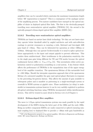 Chapter 2 51 Background material
ampliﬁers that can be cascaded which constrains the maximum transmission length
before ‘3R’ regeneration is required.8
This is a consequence of the analogue nature
of the amplifying process. Two mature candidates have emerged as the optical am-
pliﬁer of choice in deployed optical ﬁbre links. The ﬁrst is the electically-pumped
travelling wave semiconductor optical ampliﬁer (TWSOA) [51]; the second is the
optically-pumped erbium-doped optical ﬁbre ampliﬁer (EDFA [52].)
2.2.6.2 Travelling wave semiconductor optical ampliﬁers
TWSOAs are based on mature laser diode technology. Yet they are not lasers since
they operate below threshold aided by angled end-facets and with anti-reﬂection
coatings to prevent resonances so ensuring a wide, ﬂattened and low-ripple 3dB
gain band of ∼50nm. They can be fabricated for operation at either 1300nm or
1550nm. Although they can operate bi-directionally it is usual to splice optical iso-
lators appropriately to the input and output pigtails to prevent reﬂections. This
renders them unidirectional. Most troublesome is the polarisation sensitivity due
to the single pass gain being diﬀerent for TE and TM modes because the optical
conﬁnement factors diﬀer i.e. ΓTM = ΓTE [51]. This necessitates either active po-
larisation control or polarisation scrambling in a real system. A key feature which
aﬀects the performance of TWSOAs is the repopulation time of the upper energy
level of the ampliﬁer transition. The spontaneous lifetime of this metastable level
is ∼100–500ps. Should the interpulse separation approach that of the spontaneous
lifetime of a saturated ampliﬁer the gain (and optical phase) ﬂuctuates in response
to the preceeding bit-pattern history. This aﬀects the amount of gain available to
subsequent pulses and is manifest as patterning in a single-wavelength system or
crosstalk in WDM systems at gigabit rates. Phase modulation (or chirp) is unde-
sirable in transmission systems however it can be very usefully exploited to perform
all-optical switching functions using TWSOAs incorporated within interferometric
devices. This will be treated in more detail in Section 4.3.1.3 of Chapter 4.
2.2.6.3 Erbium-doped ﬁbre ampliﬁers
The move to 1.55µm optical transmission systems was made possible by the rapid
development of the EDFA during the latter part of the 1980s and the early 1990s.
Being an in-ﬁbre component EDFAs are easily connected or spliced (ensuring min-
imal coupling loss) to deployed ﬁbre to provide a ∼30nm wide gain bandwidth as
8
‘1R’ is the Regenerative property of an optical ampliﬁer, ‘2R’refers to Regenerate and Reshape,
whilst ‘3R’ means Regenerate, Reshape and Retime.
 