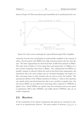 Chapter 2 52 Background material
shown in Figure 2.8 This non-uniform gain bandwidth can be problematical for con-
Figure 2.8: Gain versus wavelength for typical Erbium-doped Fibre Ampliﬁer
catenation because some wavelengths are preferentially ampliﬁed at the expense of
others. On the positive side EDFAs have high saturation powers and low noise ﬁg-
ures. The latter approaching the theoretical limit of 3dB when pumped at 980nm.
The main mode of failure is of the pump lasers and pump lasers at 1480nm are a
more mature technology than those at 980nm. Two conﬁgurations for EDFAs are
possible: lumped (or discrete) which were used in this thesis where appropriate; and
distributed where the active erbium ions are extended throughout the length of a
ﬁbre and pump lasers at both terminal ends are used to invert the medium. The
spontaneous lifetime of the 1550nm transition of erbium is ∼10ms so low-repetition
rate signals induce gain ﬂuctuations but this is not a problem at gigabit rates. For
this reason EDFAs are less aﬀected by patterning when compared to TWSOAs at
gigabit rates. Indeed EDFAs can operate deep into saturation and are less prone
to polarisation eﬀects than TWSOAs, and unlike discrete TWSOAs, they are an
in-ﬁbre component.
2.3 Receiver
At the termination of the optical transmission link photons are converted to elec-
trons by an optoelectronic detector. The mean number of electrons, iphoto /e, is
 