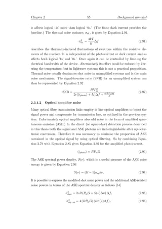 Chapter 2 55 Background material
it aﬀects logical ‘1s’ more than logical ‘0s.’ (The ﬁnite dark current provides the
baseline.) The thermal noise variance, σth., is given by Equation 2.91,
σ2
th. =
4kT
R
∆f (2.91)
describes the thermally-induced ﬂuctuations of electrons within the resistive ele-
ments of the receiver. It is independent of the photocurrent or dark current and so
aﬀects both logical ’1s’ and ’0s.’ Once again it can be controlled by limiting the
electrical bandwidth of the device. Alternatively its eﬀect could be reduced by low-
ering the temperature, but in lightwave systems this is not a practical proposition.
Thermal noise usually dominates shot noise in unampliﬁed systems and is the main
noise mechanism. The signal-to-noise ratio (SNR) for an unampliﬁed system can
then be represented by Equation 2.92
SNR =
R2
P2
in
2e( iphoto + Id)∆f + 4kTFn∆f
R
(2.92)
2.3.1.2 Optical ampliﬁer noise
Many optical ﬁbre transmission links employ in-line optical ampliﬁers to boost the
signal power and compensate for transmission loss, as outlined in the previous sec-
tion. Unfortunately optical ampliﬁers also add noise in the form of ampliﬁed spon-
taneous emission (ASE.) In the direct (or square-law) detection process described
in this thesis both the signal and ASE photons are indistinguishable after optoelec-
tronic conversion. Therefore it was necessary to minimise the proportion of ASE
contained in the optical signal by using optical ﬁltering. So by combining Equa-
tion 2.79 with Equation 2.85 gives Equation 2.93 for the ampliﬁed photocurrent,
iphoto = RPinG (2.93)
The ASE spectral power density, S(ν), which is a useful measure of the ASE noise
energy is given by Equation 2.94
S(ν) = (G − 1)nsphν, (2.94)
It is possible to express the modiﬁed shot noise power and the additional ASE-related
noise powers in terms of the ASE spectral density as follows [54]
σ2
shot = 2eR (PinG + S(ν)∆ν) ∆f, (2.95)
σ2
sig−sp = 4 (RPinG) (RS(ν)∆f) , (2.96)
 