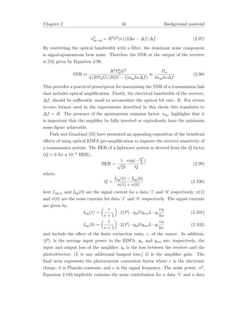 Chapter 2 56 Background material
σ2
sp−sp = R2
S2
(ν) (2∆ν − ∆f) ∆f. (2.97)
By restricting the optical bandwidth with a ﬁlter, the dominant noise component
is signal-spontaneous beat noise. Therefore the SNR at the output of the receiver
is [54] given by Equation 2.98,
SNR ≈
R2
P2
inG2
4 (RPinG) (R(G − 1)nsphν∆f)
≈
Pin
4nsphν∆f
(2.98)
This provides a practical prescription for maximising the SNR of a transmission link
that includes optical ampliﬁcation. Firstly, the electrical bandwidth of the receiver,
∆f, should be suﬃcently small to accomodate the optical bit rate, B. For return
to-zero format used in the experiments described in this thesis this translates to
∆f = B. The presence of the spontaneous emission factor, nsp, highlights that it
is important that the ampliﬁer be fully inverted or equivalently have the minimum
noise ﬁgure achievable.
Park and Granlund [55] have presented an appealing exposition of the beneﬁcial
eﬀects of using optical EDFA pre-ampliﬁcation to improve the receiver sensitivity of
a transmission system. The BER of a lightwave system is derived from the Q factor
(Q = 6 for a 10−9
BER),
BER =
1
√
2π
exp(−Q2
2
)
Q
(2.99)
where,
Q =
Isig(1) − Isig(0)
σ(1) + σ(0)
(2.100)
here Isig(1) and Isig(0) are the signal current for a data ‘1’ and ‘0’ respectively; σ(1)
and σ(0) are the noise currents for data ‘1’ and ‘0’ respectively. The signal currents
are given by,
Isig(1) =
r
r + 1
· 2 P · ηinGηoutL · ηr
eη
hν
(2.101)
Isig(0) =
1
r + 1
· 2 P · ηinGηoutL · ηr
eη
hν
(2.102)
and include the eﬀect of the ﬁnite extinction ratio, r, of the source. In addition,
P , is the average input power to the EDFA; ηin and ηout are, respectively, the
input and output loss of the ampliﬁer; ηr is the loss between the receiver and the
photodetector; (L is any additional lumped loss;) G is the ampliﬁer gain. The
ﬁnal term represents the photocurrent conversion factor where e is the electronic
charge; h is Plancks constant; and ν is the signal frequency. The noise power, σ2
,
Equation 2.103 implicitly contains the noise contribution for a data ‘1’ and a data
 