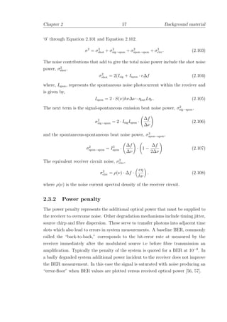 Chapter 2 57 Background material
‘0’ through Equation 2.101 and Equation 2.102.
σ2
= σ2
shot + σ2
sig−spon + σ2
spon−spon + σ2
circ. (2.103)
The noise contributions that add to give the total noise power include the shot noise
power, σ2
shot,
σ2
shot = 2(Isig + Ispon · e∆f (2.104)
where, Ispon, represents the spontaneous noise photocurrent within the receiver and
is given by,
Ispon = 2 · S(ν)hν∆ν · ηoutLηr. (2.105)
The next term is the signal-spontaneous emission beat noise power, σ2
sig−spon,
σ2
sig−spon = 2 · IsigIspon ·
∆f
∆ν
(2.106)
and the spontaneous-spontaneous beat noise power, σ2
spon−spon,
σ2
spon−spon = I2
spon ·
∆f
∆ν
· 1 −
∆f
2∆ν
(2.107)
The equivalent receiver circuit noise, σ2
circ,
σ2
circ = ρ(ν) · ∆f ·
eη
hν
. (2.108)
where ρ(ν) is the noise current spectral density of the receiver circuit.
2.3.2 Power penalty
The power penalty represents the additional optical power that must be supplied to
the receiver to overcome noise. Other degradation mechanisms include timing jitter,
source chirp and ﬁbre dispersion. These serve to transfer photons into adjacent time
slots which also lead to errors in system measurements. A baseline BER, commonly
called the “back-to-back,” corresponds to the bit-error rate at measured by the
receiver immediately after the modulated source i.e before ﬁbre transmission an
ampliﬁcation. Typically the penalty of the system is quoted for a BER at 10−9
. In
a badly degraded system additional power incident to the receiver does not improve
the BER measurement. In this case the signal is saturated with noise producing an
“error-ﬂoor” when BER values are plotted versus received optical power [56, 57].
 
