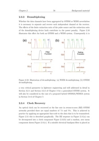 Chapter 2 58 Background material
2.3.3 Demultiplexing
Whether the data channels have been aggregated by OTDM or WDM nevertheless
it is necessary to separate and recover each independent channel at the receiver.
The eﬀects of the ﬁnite extinction ratio of the pulse source and the extinction ratio
of the demultiplexing device both contribute to the power penalty. Figure 2.10
illustrates this eﬀect for both an OTDM and a WDM system. Consequently it is
(a) (b)
D(t)
G(t)
I(t)
t
t
t
λ
λ
λ
λ
λ
λD( )
F( )
I( )
extinctionextinction
21 3 4 1 2 3 4
Function Function
Filter Gating
Figure 2.10: Illustration of de-multiplexing: (a) WDM de-multiplexing; (b) OTDM
de-multiplexing
a very critical parameter in lightwave engineering and will addressed in detail in
Section 3.2.1 and Section 3.2.2 of Chapter 3 for a generalised OTDM system. It
will also be considered in the case of a proposed hybrid OTDMA/WDMA system
in Section 5.8.3 of Chapter 5
2.3.4 Clock Recovery
An optical clock can be recovered at the line rate in return-to-zero (RZ) OTDM
networks provided there are equal numbers of ’1’s and ’0’s. This is achieved in
practice by applying an appropriate line-code to the data that is to be transmitted.
Figure 2.11 this is described graphically. The RZ sequence in Figure 2.11(a) can
be decomposed into a clock component Figure 2.11(b) and a random, zero mean
component shown Figure 2.11(c). If a suitable electrical bandpass ﬁlter is placed at
 