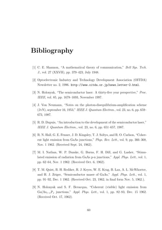 Bibliography
[1] C. E. Shannon, “A mathematical theory of communication,” Bell Sys. Tech.
J., vol. 27 (XXVII), pp. 379–423, July 1948.
[2] Optoelectronic Industry and Technology Development Association (OITDA)
Newsletter no. 2, 1996. http://www.oitda.or.jp/news letter-2.html.
[3] N. Holonyak, “The semiconductor laser: A thirty-ﬁve year perspective,” Proc.
IEEE, vol. 85, pp. 1678–1693, November 1997.
[4] J. Von Neumann, “Notes on the photon-disequilibrium-ampliﬁcation scheme
(JvN), september 16, 1953,” IEEE J. Quantum Electron., vol. 23, no. 6, pp. 659–
673, 1987.
[5] R. D. Dupuis, “An introduction to the development of the semiconductor laser,”
IEEE J. Quantum Electron., vol. 23, no. 6, pp. 651–657, 1987.
[6] R. N. Hall, G. E. Fenner, J. D. Kingsley, T. J. Soltys, and R. O. Carlson, “Coher-
ent light emission from GaAs junctions,” Phys. Rev. Lett., vol. 9, pp. 366–368,
Nov. 1 1962. (Received Sept. 24, 1962).
[7] M. I. Nathan, W. P. Dumke, G. Burns, F. H. Dill, and G. Lasher, “Stimu-
lated emission of radiation from GaAs p-n junctions,” Appl. Phys. Lett., vol. 1,
pp. 62–64, Nov. 1 1962. (Received Oct. 6, 1962).
[8] T. M. Quist, R. H. Rediker, R. J. Keyes, W. E. Krag, B. Lax, A. L. McWhorter,
and H. J. Zeiger, “Semiconductor maser of GaAs,” Appl. Phys. Lett., vol. 1,
pp. 91–92, Dec. 1 1962. (Received Oct. 23, 1962, in ﬁnal form Nov. 5, 1962.).
[9] N. Holonyak and S. F. Bevacqua, “Coherent (visible) light emission from
Ga(As1−xPx junctions,” Appl. Phys. Lett., vol. 1, pp. 82–83, Dec. 15 1962.
(Received Oct. 17, 1962).
60
 
