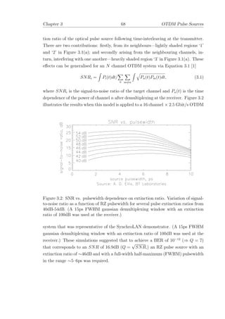 Chapter 3 68 OTDM Pulse Sources
tion ratio of the optical pulse source following time-interleaving at the transmitter.
There are two contributions: ﬁrstly, from its neighbours—lightly shaded regions ‘1’
and ‘2’ in Figure 3.1(a); and secondly arising from the neighbouring channels, in-
turn, interfering with one another—heavily shaded region ‘3’ in Figure 3.1(a). These
eﬀects can be generalised for an N channel OTDM system via Equation 3.1 [1]
SNRi = Pi(t)dt/
n m=n
Pn(t)Pm(t)dt, (3.1)
where SNRi is the signal-to-noise ratio of the target channel and Pn(t) is the time
dependence of the power of channel n after demultiplexing at the receiver. Figure 3.2
illustrates the results when this model is applied to a 16 channel × 2.5 Gbit/s OTDM
Figure 3.2: SNR vs. pulsewidth dependence on extinction ratio. Variation of signal-
to-noise ratio as a function of RZ pulsewidth for several pulse extinction ratios from
40dB-54dB. (A 15ps FWHM gaussian demultiplexing window with an extinction
ratio of 100dB was used at the receiver.)
system that was representative of the SynchroLAN demonstrator. (A 15ps FWHM
gaussian demultiplexing window with an extinction ratio of 100dB was used at the
receiver.) These simulations suggested that to achieve a BER of 10−12
(⇒ Q = 7)
that corresponds to an SNR of 16.9dB (Q =
√
SNR,) an RZ pulse source with an
extinction ratio of ∼46dB and with a full-width half-maximum (FWHM) pulsewidth
in the range ∼5–6ps was required.
 