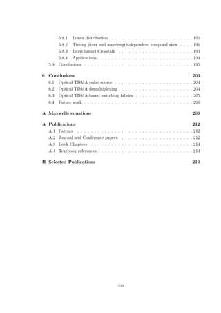 5.8.1 Power distribution . . . . . . . . . . . . . . . . . . . . . . . . 190
5.8.2 Timing jitter and wavelength-dependent temporal skew . . . . 191
5.8.3 Interchannel Crosstalk . . . . . . . . . . . . . . . . . . . . . . 193
5.8.4 Applications . . . . . . . . . . . . . . . . . . . . . . . . . . . . 194
5.9 Conclusions . . . . . . . . . . . . . . . . . . . . . . . . . . . . . . . . 195
6 Conclusions 203
6.1 Optical TDMA pulse source . . . . . . . . . . . . . . . . . . . . . . . 204
6.2 Optical TDMA demultiplexing . . . . . . . . . . . . . . . . . . . . . . 204
6.3 Optical TDMA-based switching fabrics . . . . . . . . . . . . . . . . . 205
6.4 Future work . . . . . . . . . . . . . . . . . . . . . . . . . . . . . . . . 206
A Maxwells equations 209
A Publications 212
A.1 Patents . . . . . . . . . . . . . . . . . . . . . . . . . . . . . . . . . . 212
A.2 Journal and Conference papers . . . . . . . . . . . . . . . . . . . . . 212
A.3 Book Chapters . . . . . . . . . . . . . . . . . . . . . . . . . . . . . . 214
A.4 Textbook references . . . . . . . . . . . . . . . . . . . . . . . . . . . . 214
B Selected Publications 219
viii
 