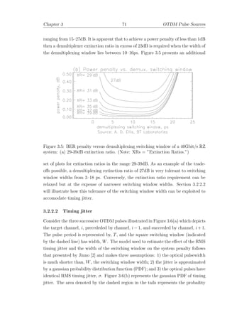 Chapter 3 71 OTDM Pulse Sources
ranging from 15–27dB. It is apparent that to achieve a power penalty of less than 1dB
then a demultiplexer extinction ratio in excess of 23dB is required when the width of
the demultiplexing window lies between 10–16ps. Figure 3.5 presents an additional
Figure 3.5: BER penalty versus demultiplexing switching window of a 40Gbit/s RZ
system: (a) 29-39dB extinction ratio. (Note: XRs = ”Extinction Ratios.”)
set of plots for extinction ratios in the range 29-39dB. As an example of the trade-
oﬀs possible, a demultiplexing extinction ratio of 27dB is very tolerant to switching
window widths from 3–18 ps. Conversely, the extinction ratio requirement can be
relaxed but at the expense of narrower switching window widths. Section 3.2.2.2
will illustrate how this tolerance of the switching window width can be exploited to
accomodate timing jitter.
3.2.2.2 Timing jitter
Consider the three successive OTDM pulses illustrated in Figure 3.6(a) which depicts
the target channel, i, precededed by channel, i − 1, and succeeded by channel, i + 1.
The pulse period is represented by, T, and the square switching window (indicated
by the dashed line) has width, W. The model used to estimate the eﬀect of the RMS
timing jitter and the width of the switching window on the system penalty follows
that presented by Jinno [2] and makes three assumptions: 1) the optical pulsewidth
is much shorter than, W, the switching window width; 2) the jitter is approximated
by a gaussian probability distribution function (PDF); and 3) the optical pulses have
identical RMS timing jitter, σ. Figure 3.6(b) represents the gaussian PDF of timing
jitter. The area denoted by the dashed region in the tails represents the probaility
 