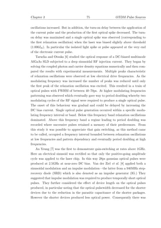 Chapter 3 75 OTDM Pulse Sources
oscillations increased. But in addition, the turn-on delay between the application of
the current pulse and the production of the ﬁrst optical spike decreased. The turn-
on delay was maximised and a single optical spike was observed (corresponding to
the ﬁrst relaxation oscillation) when the laser was biased slightly above threshold
(1.006Ith). In particular the isolated light spike or pulse appeared at the very end
of the electronic current pulse.
Tarucha and Otsuka [6] studied the optical response of a DC-biased multimode
AlGaAs SLD subjected to a deep sinusoidal RF injection current. They began by
solving the coupled photon and carrier density equations numerically and then com-
pared the results with experimental measurements. Multiple peaks characteristic
of relaxation oscillations were observed at low electrical drive frequencies. As the
modulating frequency was increased the number of peaks was reduced until only
the ﬁrst peak of the relaxation oscillation was excited. This resulted in a train of
optical pulses with FWHM of between 40–70ps. At higher modulating frequencies
patterning was observed which eventually gave way to period doubling whereby two
modulating cycles of the RF signal were required to produce a single optical pulse.
The onset of this behaviour was gradual and could be delayed by increasing the
DC bias current. Single optical pulse generation occurred within a speciﬁc modu-
lating frequency interval or band. Below this frequency band relaxation oscillations
dominated. Above this frequency band a regime leading to period doubling was
recorded where successive pulses retained a memory of their predecessors. From
this study it was possible to appreciate that gain switching, as this method came
to be called, occupied a frequency interval bounded between relaxation oscillations
at low frequencies and pattern dependency and eventually period doubling at high
frequencies.
Au Yeung [7] was the ﬁrst to demonstrate gain-switching at rates above 1GHz.
Here an electrical sinusoid was rectiﬁed so that only the positive-going amplitude
cycle was applied to the laser chip. In this way 28ps gaussian optical pulses were
produced at 2.5GHz at near-zero DC bias. Van der Ziel et al. [8] applied both a
sinusoidal modulation and an impulse modulation—the latter from a 940MHz step-
recovery diode (SRD) which is also denoted as an impulse generator (IG.) They
suggested that impulse modulation was required to produce temporally short optical
pulses. They further considered the eﬀect of device length on the optical pulses
produced, in particular noting that the optical pulsewidth decreased for the shorter
devices due to the reduction in the parasitic capacitance of the shorter packages.
However the shorter devices produced less optical power. Consequently there was
 
