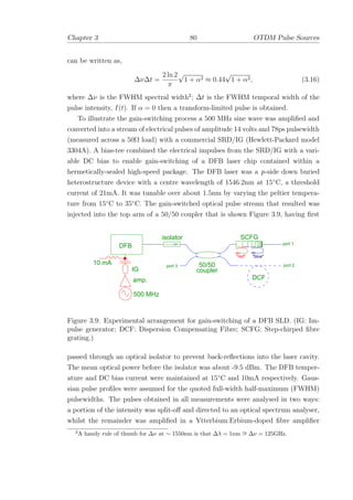 Chapter 3 80 OTDM Pulse Sources
can be written as,
∆ν∆t =
2 ln 2
π
√
1 + α2 ≈ 0.44
√
1 + α2, (3.16)
where ∆ν is the FWHM spectral width2
; ∆t is the FWHM temporal width of the
pulse intensity, I(t). If α = 0 then a transform-limited pulse is obtained.
To illustrate the gain-switching process a 500 MHz sine wave was ampliﬁed and
converted into a stream of electrical pulses of amplitude 14 volts and 78ps pulsewidth
(measured across a 50Ω load) with a commercial SRD/IG (Hewlett-Packard model
3304A). A bias-tee combined the electrical impulses from the SRD/IG with a vari-
able DC bias to enable gain-switching of a DFB laser chip contained within a
hermetically-sealed high-speed package. The DFB laser was a p-side down buried
heterostructure device with a centre wavelength of 1546.2nm at 15◦
C, a threshold
current of 21mA. It was tunable over about 1.5nm by varying the peltier tempera-
ture from 15◦
C to 35◦
C. The gain-switched optical pulse stream that resulted was
injected into the top arm of a 50/50 coupler that is shown Figure 3.9, having ﬁrst
DCF
SCFG
50/50
coupler
port 1
port 2port 3
isolator
DFB
500 MHz
10 mA
"red" "blue"
amp.
IG
Figure 3.9: Experimental arrangement for gain-switching of a DFB SLD. (IG: Im-
pulse generator; DCF: Dispersion Compensating Fibre; SCFG: Step-chirped ﬁbre
grating.)
passed through an optical isolator to prevent back-reﬂections into the laser cavity.
The mean optical power before the isolator was about -9.5 dBm. The DFB temper-
ature and DC bias current were maintained at 15◦
C and 10mA respectively. Gaus-
sian pulse proﬁles were assumed for the quoted full-width half-maximum (FWHM)
pulsewidths. The pulses obtained in all measurements were analysed in two ways:
a portion of the intensity was split-oﬀ and directed to an optical spectrum analyser,
whilst the remainder was ampliﬁed in a Ytterbium:Erbium-doped ﬁbre ampliﬁer
2
A handy rule of thumb for ∆ν at ∼ 1550nm is that ∆λ = 1nm ∼= ∆ν = 125GHz.
 