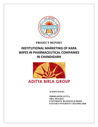 PROJECT REPORT
INSTITUTIONAL MARKETING OF KARA
WIPES IN PHARMACEUTICAL COMPANIES
IN CHANDIGARH
SUBMITTED BY:
SIDDHARTH GUPTA
MBA 2014-2016
UNIVERSITY BUSINESS SCHOOL
PANJAB UNIVERSITY CHANDIGARH
 