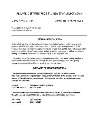 RESUME: CERTIFIED RED SEAL INDUSTRIAL ELECTRICIAN
Garry Alvin Doiron: Contractor or Employee
,
Phone: 250-379-2929/Cell: 778-212-9552
Email: orionpmts@telus.net
_____________________________________________________________________________________
LETTER OF INTRODUCTION
In the electrical field, my duties have included electrical consultant, senior construction
foreman (oilfield), electrical trainer/supervisor in three foreign mining venues, C. & S.U.
Supervisor and Co-ordinator in oil/gas, mining and project manager for high voltage substation
projects as well as years of maintenance and construction experience in milling operations,
mining and oilfield. My career has been exclusive to the industrial field.
I am seeking either/or a supervisory/tradesperson position. I am, open to all job offers. I
would hope employers would not consider me over qualified as you read through my
supervisory resume. My abilities as an electrician got me there.
CONTACTS OF RECOMMENDATION
The following gentlemen have been my supervisors over the last several years.
Both were commissioning managers on several multimillion dollar projects that I had the
pleasure of working with. Please contact them for any questions you may have on my
abilities and character.
Len Rich 709-541-0794/709-535-8108
James MacDonald 306-316-0578
The following technicians were foremen who worked for me as commissioning techs. I
thought it would be useful for you to have their opinion of me as a supervisor.
Jim Steves 250-808-7165
James Wild 780-223-0425
 