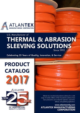 CORPORATION
2017
Celebrating 25 Years of Quality, Innovation, & Service
Atlantex has manufactured protective solutions for a wide
range of markets. Millions of feet of protective solutions have
been produced to serve industrial, hydraulic, automotive,
defense, and gasketing applications.
U.S. Manufacturer of
PRODUCT
CATALOG
THERMAL & ABRASION
SLEEVING SOLUTIONSSince 1992
www.atlantexmfg.com
ATLANTEX MANUFACTURING
 