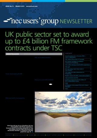 CONTRACTS • BOOKS AND GUIDES • TRAINING • USERS’ GROUP • PROJECT SUPPORT SERVICES • CONFERENCES • RECRUITMENT • SOFTWARE
Issue No.71 March 2015 neccontract.com
NEWSLETTER
Crown Commercial Service (CCS), the UK
government agency providing buying services
to the public sector, is due to let an NEC-based
facilities management framework this month
worth up to £4.1 billion.
A total of up to 30 facilities management
contractors will be appointed to the four-year ‘pan
government collaborative framework agreement’,
which is based on the NEC3 Term Service Contract
(TSC).
Total, hard and soft FM
The work will divided into three lots, with up
to £3.1 billion of ‘total’ facilities management and
up to £0.5 billion each of ‘hard’ and ‘soft’ facilities
management.
Clients for the framework include central
government departments and agencies, non-
departmental public bodies, National Health
Service bodies and local authorities.
NEC has collaborated extensively with CCS
on the framework, including training CCS staff,
helping with tender documentation and signing
a memorandum of understanding to provide
a variety of services to CCS over the life of the
framework.
PM and traffic frameworks
NEC has also helped CCS put together a similar
framework for re-procuring project management
and full design team services using the NEC3
Professional Service Contract (PSC) and possibly
the Professional Service Short Contract (PSSC).
The invitation to tender is due to appear in
September 2015 with a view to a new agreement
being live in December 2015.
A further framework for traffic management
technology, possibly using the NEC3 Engineering
and Construction Contract (ECC), Supply
Contract (SC) and TSC, is due to be invited
shortly. It is estimated to be worth up to
£150 million.
NEC as trusted advisor
NEC general manager Rehka Thawrani says,
‘We are delighted CCS is planning to use the TSC
for its pan-government collaborative framework
agreement for facilities management as well as
adopting NEC contracts for other new public-
sector frameworks.
‘We are confident CCS’s adoption of NEC
contracts will help it to deliver its policy of buying
and managing government goods and services
more efficiently and effectively.
‘We are also honoured to have been given the
role of trusted provider to help CCS develop the
NEC content in its frameworks’.
New procurement website
All CCS contracts over £10,000 are now posted
on its new Contracts Finder website at
www.contractsfinder.com. ●
UK public sector set to award
up to £4 billion FM framework
contracts under TSC
SIMON FULLALOVE EDITOR Contents
Annual seminar set to showcase NEC’s 	 2
role in collaboration	
NEC delivers first project in Australia	 2
ECC project manager accreditation 	 3
launched in Hong Kong	
New online training course for ECC supervisors	 3
NEC golf	 3
ECC procuring major water main in 	 4
New Zealand	
TSC trialled for plant maintenance in 	 4
Hong Kong	
Weather services for NEC construction projects	 5
Data protection and NEC 	 5
Updating programmes for the effects of	 6
ECC compensation events	
FAQs	7
ICE Register of Accredited NEC3 ECC Project 	 8
Managers 	
Diary	8
View from the top of one of Meridian’s 64 new
wind turbines at Mt Mercer wind farm in
Australia, which has just been completed on time
and budget using the NEC3 Engineering and
Construction Contract. It is Australia’s first NEC
project (see page 2)
 