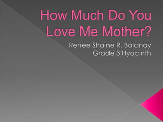 How Much Do You Love Me Mother? Renee Shaine R. Balanay Grade 3 Hyacinth 