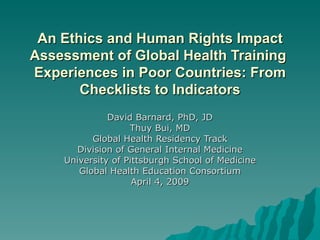 An Ethics and Human Rights Impact Assessment of Global Health Training  Experiences in Poor Countries: From Checklists to Indicators David Barnard, PhD, JD Thuy Bui, MD Global Health Residency Track Division of General Internal Medicine University of Pittsburgh School of Medicine Global Health Education Consortium April 4, 2009 