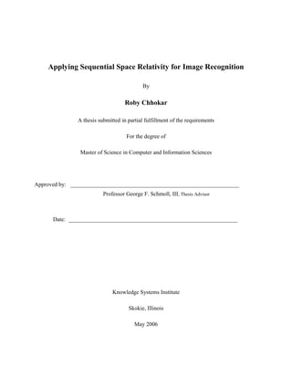 Applying Sequential Space Relativity for Image Recognition
By
Roby Chhokar
A thesis submitted in partial fulfillment of the requirements
For the degree of
Master of Science in Computer and Information Sciences
Approved by: ___________________________________________________________
Professor George F. Schmoll, III, Thesis Advisor
Date: ___________________________________________________________
Knowledge Systems Institute
Skokie, Illinois
May 2006
 
