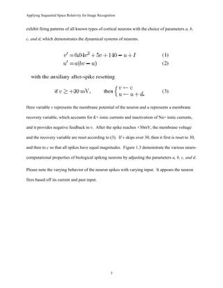 Applying Sequential Space Relativity for Image Recognition
exhibit firing patterns of all known types of cortical neurons with the choice of parameters a, b,
c, and d, which demonstrates the dynamical systems of neurons.
Here variable v represents the membrane potential of the neuron and u represents a membrane
recovery variable, which accounts for K+ ionic currents and inactivation of Na+ ionic currents,
and it provides negative feedback to v. After the spike reaches +30mV, the membrane voltage
and the recovery variable are reset according to (3). If v skips over 30, then it first is reset to 30,
and then to c so that all spikes have equal magnitudes. Figure 1.3 demonstrate the various neuro-
computational properties of biological spiking neurons by adjusting the parameters a, b, c, and d.
Please note the varying behavior of the neuron spikes with varying input. It appears the neuron
fires based off its current and past input.
3
 