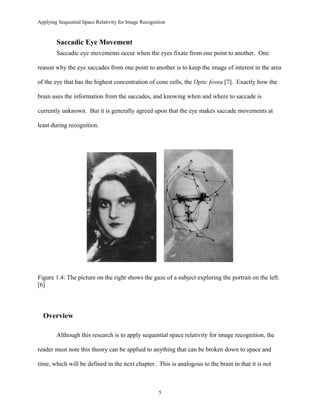 Applying Sequential Space Relativity for Image Recognition
Saccadic Eye Movement
Saccadic eye movements occur when the eyes fixate from one point to another. One
reason why the eye saccades from one point to another is to keep the image of interest in the area
of the eye that has the highest concentration of cone cells, the Optic fovea [7]. Exactly how the
brain uses the information from the saccades, and knowing when and where to saccade is
currently unknown. But it is generally agreed upon that the eye makes saccade movements at
least during recognition.
Figure 1.4: The picture on the right shows the gaze of a subject exploring the portrait on the left.
[6]
Overview
Although this research is to apply sequential space relativity for image recognition, the
reader must note this theory can be applied to anything that can be broken down to space and
time, which will be defined in the next chapter. This is analogous to the brain in that it is not
5
 