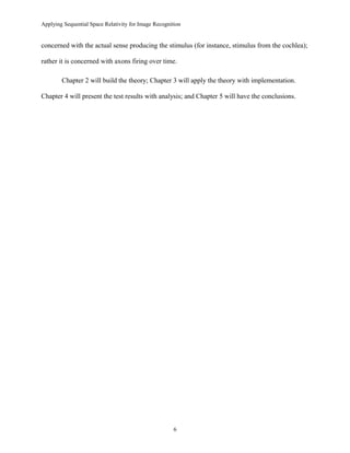 Applying Sequential Space Relativity for Image Recognition
concerned with the actual sense producing the stimulus (for instance, stimulus from the cochlea);
rather it is concerned with axons firing over time.
Chapter 2 will build the theory; Chapter 3 will apply the theory with implementation.
Chapter 4 will present the test results with analysis; and Chapter 5 will have the conclusions.
6
 
