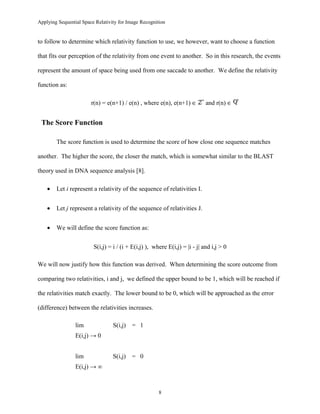 Applying Sequential Space Relativity for Image Recognition
to follow to determine which relativity function to use, we however, want to choose a function
that fits our perception of the relativity from one event to another. So in this research, the events
represent the amount of space being used from one saccade to another. We define the relativity
function as:
r(n) = e(n+1) / e(n) , where e(n), e(n+1) ∈ and r(n) ∈
The Score Function
The score function is used to determine the score of how close one sequence matches
another. The higher the score, the closer the match, which is somewhat similar to the BLAST
theory used in DNA sequence analysis [8].
• Let i represent a relativity of the sequence of relativities I.
• Let j represent a relativity of the sequence of relativities J.
• We will define the score function as:
S(i,j) = i / (i + E(i,j) ), where E(i,j) = |i - j| and i,j > 0
We will now justify how this function was derived. When determining the score outcome from
comparing two relativities, i and j, we defined the upper bound to be 1, which will be reached if
the relativities match exactly. The lower bound to be 0, which will be approached as the error
(difference) between the relativities increases.
lim S(i,j) = 1
E(i,j) → 0
lim S(i,j) = 0
E(i,j) → ∞
8
 