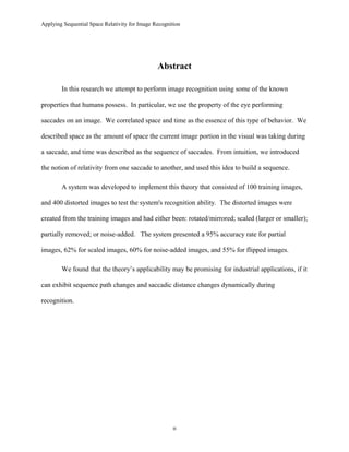 Applying Sequential Space Relativity for Image Recognition
Abstract
In this research we attempt to perform image recognition using some of the known
properties that humans possess. In particular, we use the property of the eye performing
saccades on an image. We correlated space and time as the essence of this type of behavior. We
described space as the amount of space the current image portion in the visual was taking during
a saccade, and time was described as the sequence of saccades. From intuition, we introduced
the notion of relativity from one saccade to another, and used this idea to build a sequence.
A system was developed to implement this theory that consisted of 100 training images,
and 400 distorted images to test the system's recognition ability. The distorted images were
created from the training images and had either been: rotated/mirrored; scaled (larger or smaller);
partially removed; or noise-added. The system presented a 95% accuracy rate for partial
images, 62% for scaled images, 60% for noise-added images, and 55% for flipped images.
We found that the theory’s applicability may be promising for industrial applications, if it
can exhibit sequence path changes and saccadic distance changes dynamically during
recognition.
ii
 