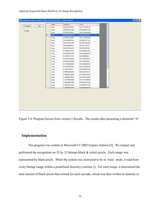 Applying Sequential Space Relativity for Image Recognition
Figure 3.4: Program Screen from version 2 Results. The results after presenting a distorted “A”.
Implementation
The program was written in Microsoft C# 2005 Express Edition [5]. We trained and
performed the recognition on 32 by 32 bitmap (black & white) pixels. Each image was
represented by black pixels. When the system was instructed to be in ‘train’ mode, it read from
every bitmap image within a predefined directory (version 2). For each image, it determined the
total amount of black pixels that existed for each saccade, which was then written to memory (a
16
 