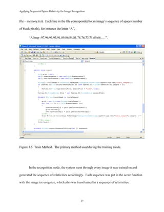 Applying Sequential Space Relativity for Image Recognition
file – memory.txt). Each line in the file corresponded to an image’s sequence of space (number
of black pixels), for instance the letter “A”,
“A.bmp -97,96,95,93,91,89,86,84,81,78,76,73,71,69,66, …”.
Figure 3.5: Train Method. The primary method used during the training mode.
In the recognition mode, the system went through every image it was trained on and
generated the sequence of relativities accordingly. Each sequence was put in the score function
with the image to recognize, which also was transformed to a sequence of relativities.
17
 