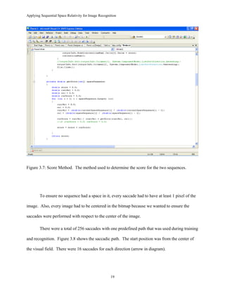 Applying Sequential Space Relativity for Image Recognition
Figure 3.7: Score Method. The method used to determine the score for the two sequences.
To ensure no sequence had a space in it, every saccade had to have at least 1 pixel of the
image. Also, every image had to be centered in the bitmap because we wanted to ensure the
saccades were performed with respect to the center of the image.
There were a total of 256 saccades with one predefined path that was used during training
and recognition. Figure 3.8 shows the saccadic path. The start position was from the center of
the visual field. There were 16 saccades for each direction (arrow in diagram).
19
 