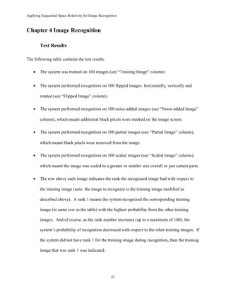 Applying Sequential Space Relativity for Image Recognition
Chapter 4 Image Recognition
Test Results
The following table contains the test results.
• The system was trained on 100 images (see “Training Image” column)
• The system performed recognition on 100 flipped images: horizontally, vertically and
rotated (see “Flipped Image” column).
• The system performed recognition on 100 noise-added images (see “Noise-added Image”
column), which meant additional black pixels were marked on the image screen.
• The system performed recognition on 100 partial images (see “Partial Image” column),
which meant black pixels were removed from the image.
• The system performed recognition on 100 scaled images (see “Scaled Image” column),
which meant the image was scaled to a greater or smaller size overall or just certain parts.
• The row above each image indicates the rank the recognized image had with respect to
the training image (note: the image to recognize is the training image modified as
described above). A rank 1 means the system recognized the corresponding training
image (in same row in the table) with the highest probability from the other training
images. And of course, as the rank number increases (up to a maximum of 100), the
system’s probability of recognition decreased with respect to the other training images. If
the system did not have rank 1 for the training image during recognition, then the training
image that was rank 1 was indicated.
21
 