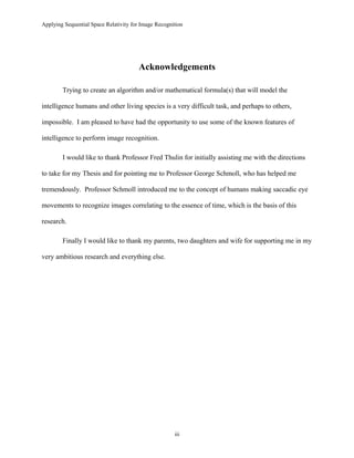 Applying Sequential Space Relativity for Image Recognition
Acknowledgements
Trying to create an algorithm and/or mathematical formula(s) that will model the
intelligence humans and other living species is a very difficult task, and perhaps to others,
impossible. I am pleased to have had the opportunity to use some of the known features of
intelligence to perform image recognition.
I would like to thank Professor Fred Thulin for initially assisting me with the directions
to take for my Thesis and for pointing me to Professor George Schmoll, who has helped me
tremendously. Professor Schmoll introduced me to the concept of humans making saccadic eye
movements to recognize images correlating to the essence of time, which is the basis of this
research.
Finally I would like to thank my parents, two daughters and wife for supporting me in my
very ambitious research and everything else.
iii
 