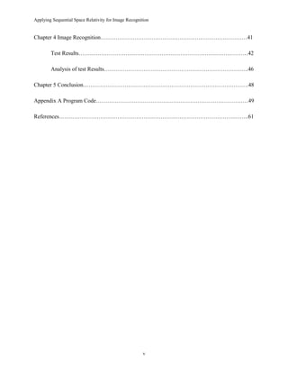 Applying Sequential Space Relativity for Image Recognition
Chapter 4 Image Recognition……………………………………………………………………41
Test Results………………………………………………………………………………42
Analysis of test Results…………………………………………………………………..46
Chapter 5 Conclusion…………………………………………………………………………….48
Appendix A Program Code………………………………………………………………………49
References………………………………………………………………………………………..61
v
 