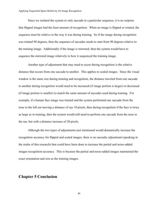 Applying Sequential Space Relativity for Image Recognition
Since we isolated the system to only saccade in a particular sequence, it is no surprise
that flipped images had the least amount of recognition. When an image is flipped or rotated, the
sequence must be relative to the way it was during training. So if the image during recognition
was rotated 90 degrees, then the sequence of saccades needs to start from 90 degrees relative to
the training image. Additionally if the image is mirrored, then the system would have to
sequence the mirrored image relatively to how it sequenced the training image.
Another type of adjustment that may need to occur during recognition is the relative
distance that occurs from one saccade to another. This applies to scaled images. Since the visual
window is the same size during training and recognition, the distance traveled from one saccade
to another during recognition would need to be increased (if image portion is larger) or decreased
(if image portion is smaller) to match the same amount of saccades used during training. For
example, if a human face image was trained and the system performed one saccade from the
nose to the left ear moving a distance of say 10 pixels, then during recognition if the face is twice
as large as in training, then the system would still need to perform one saccade from the nose to
the ear, but with a distance increase of 20 pixels.
Although the two types of adjustments just mentioned would dramatically increase the
recognition accuracy for flipped and scaled images, there is no saccadic adjustment (speaking in
the realm of this research) that could have been done to increase the partial and noise-added
images recognition accuracy. This is because the partial and noise-added images maintained the
exact orientation and size as the training images.
Chapter 5 Conclusion
46
 