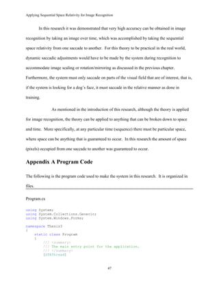 Applying Sequential Space Relativity for Image Recognition
In this research it was demonstrated that very high accuracy can be obtained in image
recognition by taking an image over time, which was accomplished by taking the sequential
space relativity from one saccade to another. For this theory to be practical in the real world,
dynamic saccadic adjustments would have to be made by the system during recognition to
accommodate image scaling or rotation/mirroring as discussed in the previous chapter.
Furthermore, the system must only saccade on parts of the visual field that are of interest, that is,
if the system is looking for a dog’s face, it must saccade in the relative manner as done in
training.
As mentioned in the introduction of this research, although the theory is applied
for image recognition, the theory can be applied to anything that can be broken down to space
and time. More specifically, at any particular time (sequence) there must be particular space,
where space can be anything that is guaranteed to occur. In this research the amount of space
(pixels) occupied from one saccade to another was guaranteed to occur.
Appendix A Program Code
The following is the program code used to make the system in this research. It is organized in
files.
Program.cs
using System;
using System.Collections.Generic;
using System.Windows.Forms;
namespace Thesis3
{
static class Program
{
/// <summary>
/// The main entry point for the application.
/// </summary>
[STAThread]
47
 