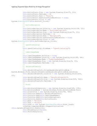 Applying Sequential Space Relativity for Image Recognition
this.buttonTrain.Size = new System.Drawing.Size(75, 23);
this.buttonTrain.TabIndex = 0;
this.buttonTrain.Text = "Train";
this.buttonTrain.UseVisualStyleBackColor = true;
this.buttonTrain.Click += new
System.EventHandler(this.button1_Click);
//
// buttonRecognize
//
this.buttonRecognize.Location = new System.Drawing.Point(34, 22);
this.buttonRecognize.Name = "buttonRecognize";
this.buttonRecognize.Size = new System.Drawing.Size(75, 23);
this.buttonRecognize.TabIndex = 1;
this.buttonRecognize.Text = "Recognize";
this.buttonRecognize.UseVisualStyleBackColor = true;
this.buttonRecognize.Click += new
System.EventHandler(this.buttonRecognize_Click);
//
// openFileDialog1
//
this.openFileDialog1.FileName = "openFileDialog1";
//
// labelImageName
//
this.labelImageName.AutoSize = true;
this.labelImageName.Location = new System.Drawing.Point(40, 68);
this.labelImageName.Name = "labelImageName";
this.labelImageName.Size = new System.Drawing.Size(0, 13);
this.labelImageName.TabIndex = 2;
//
// dataGridViewInfo
//
this.dataGridViewInfo.ColumnHeadersHeightSizeMode =
System.Windows.Forms.DataGridViewColumnHeadersHeightSizeMode.AutoSize;
this.dataGridViewInfo.Location = new System.Drawing.Point(225,
12);
this.dataGridViewInfo.Name = "dataGridViewInfo";
this.dataGridViewInfo.Size = new System.Drawing.Size(529, 542);
this.dataGridViewInfo.TabIndex = 3;
//
// Form1
//
this.AutoScaleDimensions = new System.Drawing.SizeF(6F, 13F);
this.AutoScaleMode = System.Windows.Forms.AutoScaleMode.Font;
this.ClientSize = new System.Drawing.Size(792, 566);
this.Controls.Add(this.dataGridViewInfo);
this.Controls.Add(this.labelImageName);
this.Controls.Add(this.buttonRecognize);
this.Controls.Add(this.buttonTrain);
this.Name = "Form1";
this.Text = "Form1";
this.Load += new System.EventHandler(this.Form1_Load);
((System.ComponentModel.ISupportInitialize)
(this.dataGridViewInfo)).EndInit();
this.ResumeLayout(false);
this.PerformLayout();
49
 