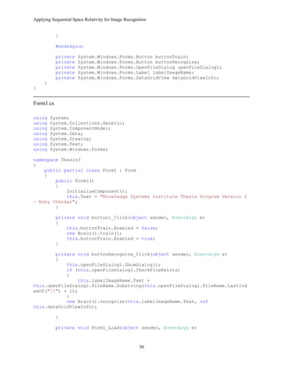 Applying Sequential Space Relativity for Image Recognition
}
#endregion
private System.Windows.Forms.Button buttonTrain;
private System.Windows.Forms.Button buttonRecognize;
private System.Windows.Forms.OpenFileDialog openFileDialog1;
private System.Windows.Forms.Label labelImageName;
private System.Windows.Forms.DataGridView dataGridViewInfo;
}
}
Form1.cs
using System;
using System.Collections.Generic;
using System.ComponentModel;
using System.Data;
using System.Drawing;
using System.Text;
using System.Windows.Forms;
namespace Thesis3
{
public partial class Form1 : Form
{
public Form1()
{
InitializeComponent();
this.Text = "Knowledge Systems Institute Thesis Program Version 2
- Roby Chhokar";
}
private void button1_Click(object sender, EventArgs e)
{
this.buttonTrain.Enabled = false;
new Brain().train();
this.buttonTrain.Enabled = true;
}
private void buttonRecognize_Click(object sender, EventArgs e)
{
this.openFileDialog1.ShowDialog();
if (this.openFileDialog1.CheckFileExists)
{
this.labelImageName.Text =
this.openFileDialog1.FileName.Substring(this.openFileDialog1.FileName.LastInd
exOf("") + 1);
}
new Brain().recognize(this.labelImageName.Text, ref
this.dataGridViewInfo);
}
private void Form1_Load(object sender, EventArgs e)
50
 