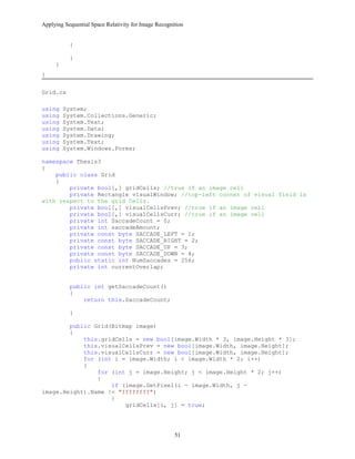Applying Sequential Space Relativity for Image Recognition
{
}
}
}
Grid.cs
using System;
using System.Collections.Generic;
using System.Text;
using System.Data;
using System.Drawing;
using System.Text;
using System.Windows.Forms;
namespace Thesis3
{
public class Grid
{
private bool[,] gridCells; //true if an image cell
private Rectangle visualWindow; //top-left corner of visual field is
with respect to the grid Cells.
private bool[,] visualCellsPrev; //true if an image cell
private bool[,] visualCellsCurr; //true if an image cell
private int SaccadeCount = 0;
private int saccadeAmount;
private const byte SACCADE_LEFT = 1;
private const byte SACCADE_RIGHT = 2;
private const byte SACCADE_UP = 3;
private const byte SACCADE_DOWN = 4;
public static int NumSaccades = 256;
private int currentOverlap;
public int getSaccadeCount()
{
return this.SaccadeCount;
}
public Grid(Bitmap image)
{
this.gridCells = new bool[image.Width * 3, image.Height * 3];
this.visualCellsPrev = new bool[image.Width, image.Height];
this.visualCellsCurr = new bool[image.Width, image.Height];
for (int i = image.Width; i < image.Width * 2; i++)
{
for (int j = image.Height; j < image.Height * 2; j++)
{
if (image.GetPixel(i - image.Width, j -
image.Height).Name != "ffffffff")
{
gridCells[i, j] = true;
51
 