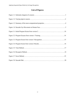Applying Sequential Space Relativity for Image Recognition
List of Figures
Figure 1.1: Schematic diagram of a neuron……………………………………………………….1
Figure 1.2: Varying input to neuron ……………………………..……………………………….2
Figure 1.3: Summary of the neuro-computational properties……………………………………..4
Figure 1.4: Saccadic Eye Movement on Human Face…………………………………………….5
Figure 3.1: Initial Program Screen from version 2.……………………………………………...10
Figure 3.2: Program Screens from version 1 Training…………………………………………..14
Figure 3.3: Program Screen from version 1 Recognition………………………………………..15
Figure 3.4: Program Screen from version 2 Results……………………………………………..16
Figure 3.5: Train Method………………………….……………………………………………..17
Figure 3.6: Recognize Method…………………………………………………………………...18
Figure 3.7: Score Method………………………………………………………………………..19
Figure 3.8: Saccade Path…………………………………………………………………………20
vi
 