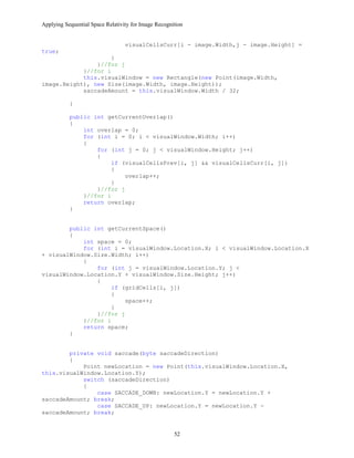 Applying Sequential Space Relativity for Image Recognition
visualCellsCurr[i - image.Width,j - image.Height] =
true;
}
}//for j
}//for i
this.visualWindow = new Rectangle(new Point(image.Width,
image.Height), new Size(image.Width, image.Height));
saccadeAmount = this.visualWindow.Width / 32;
}
public int getCurrentOverlap()
{
int overlap = 0;
for (int i = 0; i < visualWindow.Width; i++)
{
for (int j = 0; j < visualWindow.Height; j++)
{
if (visualCellsPrev[i, j] && visualCellsCurr[i, j])
{
overlap++;
}
}//for j
}//for i
return overlap;
}
public int getCurrentSpace()
{
int space = 0;
for (int i = visualWindow.Location.X; i < visualWindow.Location.X
+ visualWindow.Size.Width; i++)
{
for (int j = visualWindow.Location.Y; j <
visualWindow.Location.Y + visualWindow.Size.Height; j++)
{
if (gridCells[i, j])
{
space++;
}
}//for j
}//for i
return space;
}
private void saccade(byte saccadeDirection)
{
Point newLocation = new Point(this.visualWindow.Location.X,
this.visualWindow.Location.Y);
switch (saccadeDirection)
{
case SACCADE_DOWN: newLocation.Y = newLocation.Y +
saccadeAmount; break;
case SACCADE_UP: newLocation.Y = newLocation.Y -
saccadeAmount; break;
52
 