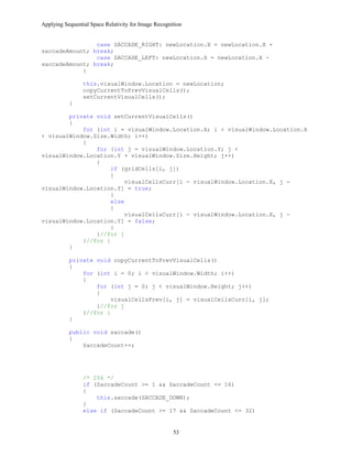 Applying Sequential Space Relativity for Image Recognition
case SACCADE_RIGHT: newLocation.X = newLocation.X +
saccadeAmount; break;
case SACCADE_LEFT: newLocation.X = newLocation.X -
saccadeAmount; break;
}
this.visualWindow.Location = newLocation;
copyCurrentToPrevVisualCells();
setCurrentVisualCells();
}
private void setCurrentVisualCells()
{
for (int i = visualWindow.Location.X; i < visualWindow.Location.X
+ visualWindow.Size.Width; i++)
{
for (int j = visualWindow.Location.Y; j <
visualWindow.Location.Y + visualWindow.Size.Height; j++)
{
if (gridCells[i, j])
{
visualCellsCurr[i - visualWindow.Location.X, j -
visualWindow.Location.Y] = true;
}
else
{
visualCellsCurr[i - visualWindow.Location.X, j -
visualWindow.Location.Y] = false;
}
}//for j
}//for i
}
private void copyCurrentToPrevVisualCells()
{
for (int i = 0; i < visualWindow.Width; i++)
{
for (int j = 0; j < visualWindow.Height; j++)
{
visualCellsPrev[i, j] = visualCellsCurr[i, j];
}//for j
}//for i
}
public void saccade()
{
SaccadeCount++;
/* 256 */
if (SaccadeCount >= 1 && SaccadeCount <= 16)
{
this.saccade(SACCADE_DOWN);
}
else if (SaccadeCount >= 17 && SaccadeCount <= 32)
53
 