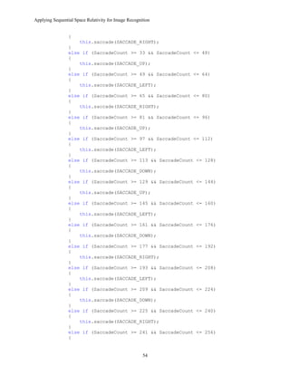 Applying Sequential Space Relativity for Image Recognition
{
this.saccade(SACCADE_RIGHT);
}
else if (SaccadeCount >= 33 && SaccadeCount <= 48)
{
this.saccade(SACCADE_UP);
}
else if (SaccadeCount >= 49 && SaccadeCount <= 64)
{
this.saccade(SACCADE_LEFT);
}
else if (SaccadeCount >= 65 && SaccadeCount <= 80)
{
this.saccade(SACCADE_RIGHT);
}
else if (SaccadeCount >= 81 && SaccadeCount <= 96)
{
this.saccade(SACCADE_UP);
}
else if (SaccadeCount >= 97 && SaccadeCount <= 112)
{
this.saccade(SACCADE_LEFT);
}
else if (SaccadeCount >= 113 && SaccadeCount <= 128)
{
this.saccade(SACCADE_DOWN);
}
else if (SaccadeCount >= 129 && SaccadeCount <= 144)
{
this.saccade(SACCADE_UP);
}
else if (SaccadeCount >= 145 && SaccadeCount <= 160)
{
this.saccade(SACCADE_LEFT);
}
else if (SaccadeCount >= 161 && SaccadeCount <= 176)
{
this.saccade(SACCADE_DOWN);
}
else if (SaccadeCount >= 177 && SaccadeCount <= 192)
{
this.saccade(SACCADE_RIGHT);
}
else if (SaccadeCount >= 193 && SaccadeCount <= 208)
{
this.saccade(SACCADE_LEFT);
}
else if (SaccadeCount >= 209 && SaccadeCount <= 224)
{
this.saccade(SACCADE_DOWN);
}
else if (SaccadeCount >= 225 && SaccadeCount <= 240)
{
this.saccade(SACCADE_RIGHT);
}
else if (SaccadeCount >= 241 && SaccadeCount <= 256)
{
54
 
