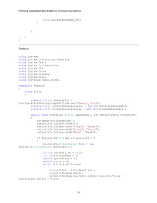 Applying Sequential Space Relativity for Image Recognition
this.saccade(SACCADE_UP);
}
}
}
}
Brain.cs
using System;
using System.Collections.Generic;
using System.Text;
using System.Configuration;
using System.IO;
using System.Data;
using System.Drawing;
using System.Text;
using System.Windows.Forms;
namespace Thesis3
{
class Brain
{
private String memoryFile =
ConfigurationSettings.AppSettings.Get("memory_file");
private int[] currentSpaceSequence = new int[Grid.NumSaccades];
private int[] currentSpaceOverlap = new int[Grid.NumSaccades];
public void recognize(String imageName_, ref DataGridView outputInfo)
{
setImageInfo(imageName_);
outputInfo.Columns.Clear();
outputInfo.Columns.Add("Image", "Image");
outputInfo.Columns.Add("Score", "Score");
outputInfo.Columns.Add("Rank", "Rank");
if (System.IO.File.Exists(memoryFile))
{
System.IO.StreamReader file = new
System.IO.StreamReader(memoryFile);
String currentLine = null;
int currentLineNum = 0;
double spaceError = 0;
double score = 0;
while (!file.EndOfStream)
{
currentLine = file.ReadLine();
outputInfo.Rows.Add();
outputInfo.Rows[currentLineNum].Cells[0].Value =
currentLine.Split('-')[0];
55
 