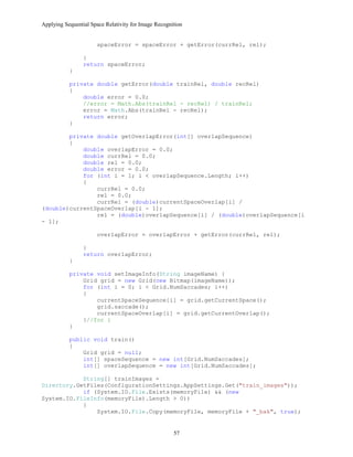 Applying Sequential Space Relativity for Image Recognition
spaceError = spaceError + getError(currRel, rel);
}
return spaceError;
}
private double getError(double trainRel, double recRel)
{
double error = 0.0;
//error = Math.Abs(trainRel - recRel) / trainRel;
error = Math.Abs(trainRel - recRel);
return error;
}
private double getOverlapError(int[] overlapSequence)
{
double overlapError = 0.0;
double currRel = 0.0;
double rel = 0.0;
double error = 0.0;
for (int i = 1; i < overlapSequence.Length; i++)
{
currRel = 0.0;
rel = 0.0;
currRel = (double)currentSpaceOverlap[i] /
(double)currentSpaceOverlap[i - 1];
rel = (double)overlapSequence[i] / (double)overlapSequence[i
- 1];
overlapError = overlapError + getError(currRel, rel);
}
return overlapError;
}
private void setImageInfo(String imageName) {
Grid grid = new Grid(new Bitmap(imageName));
for (int i = 0; i < Grid.NumSaccades; i++)
{
currentSpaceSequence[i] = grid.getCurrentSpace();
grid.saccade();
currentSpaceOverlap[i] = grid.getCurrentOverlap();
}//for i
}
public void train()
{
Grid grid = null;
int[] spaceSequence = new int[Grid.NumSaccades];
int[] overlapSequence = new int[Grid.NumSaccades];
String[] trainImages =
Directory.GetFiles(ConfigurationSettings.AppSettings.Get("train_images"));
if (System.IO.File.Exists(memoryFile) && (new
System.IO.FileInfo(memoryFile).Length > 0))
{
System.IO.File.Copy(memoryFile, memoryFile + "_bak", true);
57
 