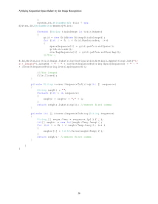 Applying Sequential Space Relativity for Image Recognition
}
System.IO.StreamWriter file = new
System.IO.StreamWriter(memoryFile);
foreach (String trainImage in trainImages)
{
grid = new Grid(new Bitmap(trainImage));
for (int i = 0; i < Grid.NumSaccades; i++)
{
spaceSequence[i] = grid.getCurrentSpace();
grid.saccade();
overlapSequence[i] = grid.getCurrentOverlap();
}//for i
file.WriteLine(trainImage.Substring(ConfigurationSettings.AppSettings.Get("tr
ain_images").Length) + " - " + convertSequenceToString(spaceSequence) + " - "
+ convertSequenceToString(overlapSequence));
}//for images
file.Close();
}
private String convertSequenceToString(int [] sequence)
{
String seqStr = "";
foreach (int i in sequence)
{
seqStr = seqStr + "," + i;
}
return seqStr.Substring(1); //remove first comma
}
private int [] convertSequenceToArray(String sequence)
{
String [] seqArrTemp = sequence.Split(',');
int[] seqArr = new int[seqArrTemp.Length];
for (int i = 0; i < seqArrTemp.Length; i++ )
{
seqArr[i] = Int32.Parse(seqArrTemp[i]);
}
return seqArr; //remove first comma
}
}
}
58
 