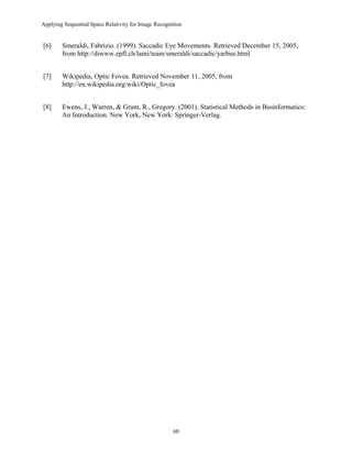 Applying Sequential Space Relativity for Image Recognition
[6] Smeraldi, Fabrizio. (1999). Saccadic Eye Movements. Retrieved December 15, 2005,
from http://diwww.epfl.ch/lami/team/smeraldi/saccadic/yarbus.html
[7] Wikipedia, Optic Fovea. Retrieved November 11, 2005, from
http://en.wikipedia.org/wiki/Optic_fovea
[8] Ewens, J., Warren, & Grant, R., Gregory. (2001). Statistical Methods in Bioinformatics:
An Introduction. New York, New York: Springer-Verlag.
60
 