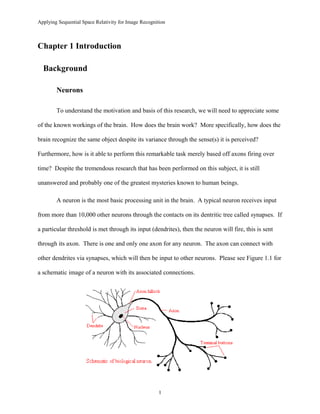 Applying Sequential Space Relativity for Image Recognition
Chapter 1 Introduction
Background
Neurons
To understand the motivation and basis of this research, we will need to appreciate some
of the known workings of the brain. How does the brain work? More specifically, how does the
brain recognize the same object despite its variance through the sense(s) it is perceived?
Furthermore, how is it able to perform this remarkable task merely based off axons firing over
time? Despite the tremendous research that has been performed on this subject, it is still
unanswered and probably one of the greatest mysteries known to human beings.
A neuron is the most basic processing unit in the brain. A typical neuron receives input
from more than 10,000 other neurons through the contacts on its dentritic tree called synapses. If
a particular threshold is met through its input (dendrites), then the neuron will fire, this is sent
through its axon. There is one and only one axon for any neuron. The axon can connect with
other dendrites via synapses, which will then be input to other neurons. Please see Figure 1.1 for
a schematic image of a neuron with its associated connections.
1
 