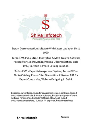 Export Documentation Software With Latest Updation Since
1990.
Turbo-EMS India’s No.1 Innovative & Most Trusted Software
Package for Export Management & Documentation-since
1990, Barcode & Photo Catalog Solution.
Turbo-EMS - Export Management System, Turbo-PMS –
Photo Catalog, Photo Offer Generation Software, ERP for
Export Companies, Website Designing in Delhi.
Export documentation, Export management system software, Export
documentation in India, Barcode software, Photo catalogue software,
software for exporter, Exportersoftware, Download export
documentation software, Solution for exporter, Photo offersheet
Shiva Infotech Address:
 