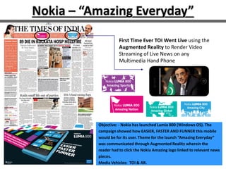 Nokia – “Amazing Everyday”
First Time Ever TOI Went Live using the
Augmented Reality to Render Video
Streaming of Live News on any
Multimedia Hand Phone
Objective: - Nokia has launched Lumia 800 (Windows OS). The
campaign showed how EASIER, FASTER AND FUNNER this mobile
would be for its user. Theme for the launch “Amazing Everyday”
was communicated through Augmented Reality wherein the
reader had to click the Nokia Amazing logo linked to relevant news
pieces.
Media Vehicles: TOI & AR.
 