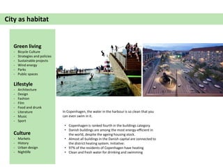 City as habitat
• Copenhagen is ranked fourth in the buildings category.
• Danish buildings are among the most energy-efficient in
the world, despite the ageing housing stock.
• Almost all buildings in the Danish capital are connected to
the district heating system. Initiative:
• 97% of the residents of Copenhagen have heating
• Clean and fresh water for drinking and swimming
Green living
- Bicycle Culture
- Strategies and policies
- Sustainable projects
- Wind energy
- Parks
- Public spaces
Lifestyle
- Architecture
- Design
- Fashion
- Film
- Food and drunk
- Literature
- Music
- Sport
Culture
- Markets
- History
- Urban design
- Nightlife
In Copenhagen, the water in the harbour is so clean that you
can even swim in it.
 