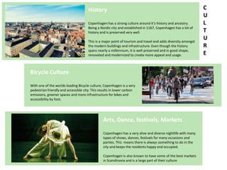 History
Copenhagen has a strong culture around it’s history and ancestry.
Being a Nordic city and established in 1167, Copenhagen has a lot of
history and is preserved very well.
This is a major point of tourism and travel and adds diversity amongst
the modern buildings and infrastructure. Even though the history
spans nearly a millennium, it is well preserved and in good shape,
renovated and modernized to create more appeal and usage.
Bicycle Culture
With one of the worlds leading Bicycle culture, Copenhagen is a very
pedestrian friendly and accessible city. This results in lower carbon
emissions, greener spaces and more infrastructure for bikes and
accessibility by foot.
Arts, Dance, festivals, Markets
Copenhagen has a very alive and diverse nightlife with many
types of shows, dances, festivals for many occasions and
parties. This means there is always something to do in the
city and keeps the residents happy and occupied.
Copenhagen is also known to have some of the best markets
in Scandinavia and is a large part of their culture
C
U
L
T
U
R
E
 